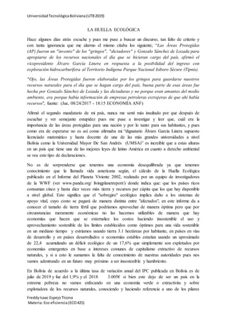 UniversidadTecnológicaBoliviana(UTB2019)
FreddyIsaac EspejoTIcona
Materia: Eco eficiencia(ECO425)
LA HUELLA ECOLÓGICA
Hace algunos días atrás escuche y pues me puse a buscar un discurso, tan falto de criterio y
con tanta ignorancia que me alarmo el mismo citaba los siguiente; “Las Áreas Protegidas
(AP) fueron un "invento" de los "gringos", "dictadores" y Gonzalo Sánchez de Lozada para
apropiarse de los recursos nacionales el día que se hicieran cargo del país, afirmó el
vicepresidente Álvaro García Linera en respuesta a la posibilidad del ingreso con
exploración hidrocarburífera al Territorio Indígena Parque Nacional Isiboro Sécure (Tipnis).
"Ojo, las Áreas Protegidas fueron elaboradas por los gringos para guardarse nuestros
recursos naturales para el día que se hagan cargo del país, buena parte de esas áreas fue
hecha por Gonzalo Sánchez de Lozada y las dictaduras y no porque eran amantes del medio
ambiente, era porque había información de empresas petroleras extrajeras de que ahí había
recursos", fuente: (Jue, 08/24/2017 - 18:15 ECONOMÍA ANF)
Afirmó el segundo mandatario de mi país, nunca me sentí más insultado por que después de
escuchar y ver semejante estupidez pues me puse a investigar y leer que, cuál era la
importancia de las áreas protegidas para una nación y por lo tanto para sus habitantes, y pues
como era de esperarse no es así como afirmaba mi “dignatario Álvaro García Linera supuesto
licenciado matemático y hasta docente de una de las más grandes universidades a nivel
Bolivia como la Universidad Mayor De San Andrés (UMSA)” es increíble que a estas alturas
en un país que tiene una de las mejores leyes de latino América en cuanto a derecho ambiental
se vea este tipo de declaraciones.
No es de sorprenderse que tenemos una economía desequilibrada ya que tenemos
conocimiento que la llamada vida americana según, el cálculo de la Huella Ecológica
publicado en el Informe del Planeta Viviente 2002, realizado por un equipo de investigadores
de la WWF (ver www.panda.org/ livingplanetreport/) donde indica que: que los países ricos
consuman cinco y hasta diez veces más tierra y recursos per cápita que los que hay disponible
a nivel global. Esto significa que el "sobregiro" ecológico implica daño a los sistemas de
apoyo vital, cuyo costo se pagará de manera distinta entre "afectados", en este informe da a
conocer el tamaño de tierra fértil que podríamos aprovechar de manera óptima pero que por
circunstancias meramente económicas no las hacemos utilizables de manera que hay
economías que hacen que se externalice los costos haciendo insostenible el uso y
aprovechamiento sostenible de los límites establecidos como óptimos para una vida sostenible
en un mediano tiempo y estriamos usando tierra 3.1 hectáreas por habitante, en países en vías
de desarrollo y en países desarrollados o economías estables estarían usando un aproximado
de 22,4 acumulando un déficit ecológico de un 17,6% que simplemente son explotados por
economías emergentes en base a intereses comunes de capitalismo extractivo de recursos
naturales, y si a esto le sumamos la falta de conocimiento de nuestras autoridades pues nos
vamos adentrando en un futuro muy próximo a ser insostenible y hambriento.
En Bolivia de acuerdo a la última tasa de variación anual del IPC publicada en Bolivia es de
julio de 2019 y fue del 1,9% y el 2018 3.005€ si bien este dejo de ser un país en la
extrema pobreza no vamos enfocando en una economía verde o extractivita y sobre
explotadora de los recursos naturales, conociendo y haciendo referencia a uno de los pilares
 