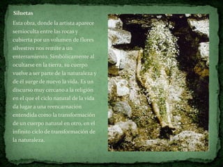 Siluetas
Esta obra, donde la artista aparece
semioculta entre las rocas y
cubierta por un volumen de flores
silvestres nos remite a un
enterramiento. Simbólicamente al
ocultarse en la tierra, su cuerpo
vuelve a ser parte de la naturaleza y
de él surge de nuevo la vida. Es un
discurso muy cercano a la religión
en el que el ciclo natural de la vida
da lugar a una reencarnación
entendida como la transformación
de un cuerpo natural en otro, en el
infinito ciclo de transformación de
la naturaleza.
 