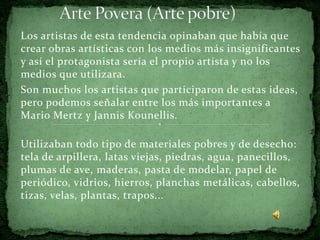 Los artistas de esta tendencia opinaban que había que
crear obras artísticas con los medios más insignificantes
y así el protagonista sería el propio artista y no los
medios que utilizara.
Son muchos los artistas que participaron de estas ideas,
pero podemos señalar entre los más importantes a
Mario Mertz y Jannis Kounellis.

Utilizaban todo tipo de materiales pobres y de desecho:
tela de arpillera, latas viejas, piedras, agua, panecillos,
plumas de ave, maderas, pasta de modelar, papel de
periódico, vidrios, hierros, planchas metálicas, cabellos,
tizas, velas, plantas, trapos...
 