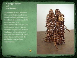 Giuseppe Penone
  y el
  Arte Povera

El artista italiano Giuseppe
Penone enfatiza también en
sus obras la relación entre el
hombre y la naturaleza. Este
artista se asocia al
movimiento Arte Povera (en
italiano arte pobre) que se
refiere a un grupo de artistas
(italianos principalmente)
que en los años 60 utilizaron
materiales ordinarios y de
deshecho en sus obras
escultóricas.
 