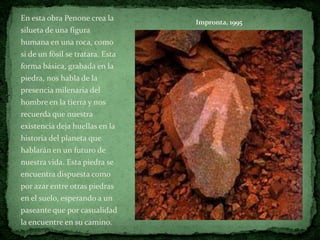 En esta obra Penone crea la       Impronta, 1995
silueta de una figura
humana en una roca, como
si de un fósil se tratara. Esta
forma básica, grabada en la
piedra, nos habla de la
presencia milenaria del
hombre en la tierra y nos
recuerda que nuestra
existencia deja huellas en la
historia del planeta que
hablarán en un futuro de
nuestra vida. Esta piedra se
encuentra dispuesta como
por azar entre otras piedras
en el suelo, esperando a un
paseante que por casualidad
la encuentre en su camino.
 