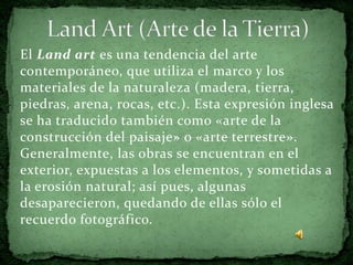 El Land art es una tendencia del arte
contemporáneo, que utiliza el marco y los
materiales de la naturaleza (madera, tierra,
piedras, arena, rocas, etc.). Esta expresión inglesa
se ha traducido también como «arte de la
construcción del paisaje» o «arte terrestre».
Generalmente, las obras se encuentran en el
exterior, expuestas a los elementos, y sometidas a
la erosión natural; así pues, algunas
desaparecieron, quedando de ellas sólo el
recuerdo fotográfico.
 