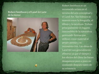 Robert Smithson es un
                                      reconocido artista en el
Robert Smithson y el Land Art (arte   terreno del arte conceptual y
de la tierra)
                                      el Land Art. Sus trabajos se
                                      mueven entre la fotografía, el
                                      dibujo y la escultura. Trabaja
                                      principalmente en lugares
                                      inaccesibles de la naturaleza
                                      generando formas que
                                      utilizan como material el
                                      propio paisaje y su
                                      reconstrucción. Las obras de
                                      Land Art son generalmente
                                      efímeras ya que el tiempo y
                                      los efectos del clima las hacen
                                      desaparecer poco a poco no
                                      quedando después rastro de
                                      su existencia.
 