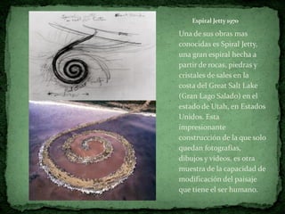 Espiral Jetty 1970

Una de sus obras mas
conocidas es Spiral Jetty,
una gran espiral hecha a
partir de rocas, piedras y
cristales de sales en la
costa del Great Salt Lake
(Gran Lago Salado) en el
estado de Utah, en Estados
Unidos. Esta
impresionante
construcción de la que solo
quedan fotografías,
dibujos y videos, es otra
muestra de la capacidad de
modificación del paisaje
que tiene el ser humano.
 