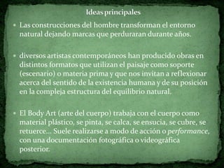  Las construcciones del hombre transforman el entorno
  natural dejando marcas que perduraran durante años.

 diversos artistas contemporáneos han producido obras en
  distintos formatos que utilizan el paisaje como soporte
  (escenario) o materia prima y que nos invitan a reflexionar
  acerca del sentido de la existencia humana y de su posición
  en la compleja estructura del equilibrio natural.

 El Body Art (arte del cuerpo) trabaja con el cuerpo como
  material plástico, se pinta, se calca, se ensucia, se cubre, se
  retuerce... Suele realizarse a modo de acción o performance,
  con una documentación fotográfica o videográfica
  posterior.
 