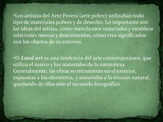 •Los artistas del Arte Povera (arte pobre) utilizaban todo
tipo de materiales pobres y de desecho. Lo importante son
las ideas del artista, cómo mezcla esos materiales y establece
relaciones nuevas y desconocidas, cómo crea significados
con los objetos de su entorno.


•El Land art es una tendencia del arte contemporáneo, que
utiliza el marco y los materiales de la naturaleza.
Generalmente, las obras se encuentran en el exterior,
expuestas a los elementos, y sometidas a la erosión natural,
quedando de ellas sólo el recuerdo fotográfico.
 