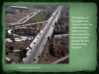 El cemento, el
                           hormigón, las
                           excavaciones, las
                           explotaciones
                           mineras, etc...,
                           transfiguran la
                           fisonomía del
                           paisaje de una
                           manera muy
                           agresiva




Autopista Vespucio Norte
 