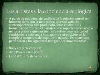  A partir de esta idea, del análisis de la relación que el ser
  humano tiene con la naturaleza, diversos artistas
  contemporáneos han producido obras en distintos
  formatos que utilizan el paisaje como soporte (escenario) o
  materia prima y que nos invitan a reflexionar acerca del
  sentido de la existencia humana y de su posición en la
  compleja estructura del equilibrio natural. Estos artistas
  pertenecen a los siguientes tres grandes movimientos:

 Body art (arte corporal)
 Arte Povera (arte pobre)
 Land Art (arte de la tierra)
 
