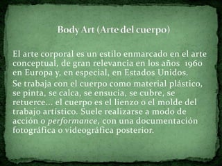El arte corporal es un estilo enmarcado en el arte
conceptual, de gran relevancia en los años 1960
en Europa y, en especial, en Estados Unidos.
Se trabaja con el cuerpo como material plástico,
se pinta, se calca, se ensucia, se cubre, se
retuerce... el cuerpo es el lienzo o el molde del
trabajo artístico. Suele realizarse a modo de
acción o performance, con una documentación
fotográfica o videográfica posterior.
 