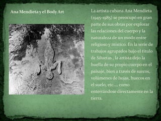 Ana Mendieta y el Body Art   La artista cubana Ana Mendieta
                             (1945-1985) se preocupó en gran
                             parte de sus obras por explorar
                             las relaciones del cuerpo y la
                             naturaleza de un modo entre
                             religioso y místico. En la serie de
                             trabajos agrupados bajo el titulo
                             de Siluetas , la artista dejo la
                             huella de su propio cuerpo en el
                             paisaje, bien a través de surcos,
                             volúmenes de hojas, huecos en
                             el suelo, etc..., como
                             enterrándose directamente en la
                             tierra.
 