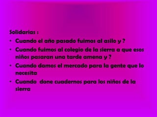 Solidarias :Cuando el año pasado fuimos al asilo y ?Cuando fuimos al colegio de la sierra a que esos niños pasaran una tarde amena y ?Cuando damos el mercado para la gente que lo necesitaCuando  done cuadernos para los niños de la sierra