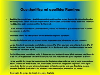 Que significa mi apellido: RamírezApellido RamírezOrigen : Apellido patronímico del nombre propio Ramiro. No todas las familias de este apellido tienen un único origen común. Los de León y Granada vienen de la casa solar que fundó junto a León un nieto del Rey D. Ramiro I. Los de Madrid descienden de García Ramírez, uno de los caballeros que reconquistaron la villa a los moros en el año 720. Existieron solares de este apellido en casi todas las regiones españolas. Escudo : Cada linaje trae sus propias armas, se recogen aquí algunas de las más comunes. Los de Asturias traen escudo cuartelado en sotuer: 1º y 4º de azur con una caldera de oro. 2º y 3º de plata con cinco sierpes de sinople puesta 1, 3 y 1. Bordura de gules con diez escudetes de plata cargados de un castillo de oro. En Castilla escudo terciado en palo: 1º de oro con tres bandas de azur. 2º de azur con tres flores de lis de oro. 31 de plata con un árbol de sinople y un león rampante de gules empinado al tronco. Los de Madrid: En campo de gules un castillo de piedra sobre ondas de azur y plata acompañado de dos cabezas de diere de oro, una a cada lado, cortado de sinople con un puente sobre agua sumado de dos torres, una almenada cargada en las almenas de una cruz de gules y con una bandera de plata, la otra torre sin almenas y con una escalera apoyada a sus muros. En Aragón: En campo de sinople tres palos de plata