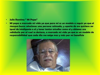 Julio Ramírez “ Mi Papa” Mi papa a marcado mi vida ya que para mi es un modelo a seguir ya que el siempre busca soluciones una persona calmada, y aparte de eso quisiera ser igual de inteligente a el y tener tantos estudios como el y obtener esa sabiduría por al cual se destaca, a marcado mi vida ya que es un modelo de responsabilidad que cada día me exige mas y más par mi beneficio