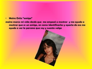 Maira Ortiz “amiga”maira marco mi vida desde que  me empezó a mostrar  y me ayudo a mostrar que es un amigo, en como identificarlos y aparte de eso me ayudo a ver la persona que soy y cuanto valgo 