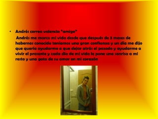 Andrés correa valencia “amigo”      Andrés me marco mi vida desde que después de 3 meses de habernos conocido teníamos una gran confianza y un día me dijo que quería ayudarme a que dejar atrás el pasado y ayudarme a vivir el presente y cada día de mi vida le pone una sonrisa a mi resto y una gota de su amor en mi corazón 