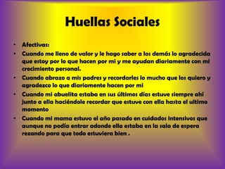 Huellas SocialesAfectivas:Cuando me lleno de valor y le hago saber a los demás lo agradecida que estoy por lo que hacen por mi y me ayudan diariamente con mi crecimiento personal.Cuando abrazo a mis padres y recordarles lo mucho que los quiero y agradezco lo que diariamente hacen por mi Cuando mi abuelita estaba en sus últimos días estuve siempre ahí junto a ella haciéndole recordar que estuve con ella hasta el ultimo momento Cuando mi mama estuvo el año pasado en cuidados intensivos que aunque no podía entrar adonde ella estaba en la sala de espera rezando para que todo estuviera bien .