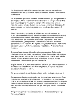 No obstante, esto no impide que se suban otras personas que serán muy
especiales para nosotros. Llegan nuestros hermanos, amigos y esos amores
maravillosos.

De las personas que toman este tren, habrá también los que lo hagan como un
simple paseo. Otros encontrarán solamente tristeza en el viaje. Y habrá otros
que, circulando por el tren, estarán siempre listos en ayudar a quien lo
necesite. Muchos al bajar, dejarán una añoranza permanente. Otros pasarán
desapercibidos, que ni siquiera nos daremos cuenta que desocuparon el
asiento.

Es curioso que algunos pasajeros, quienes nos son más queridos, se
acomodan en vagones distintos al nuestro. Por lo tanto, se nos obliga hacer el
trayecto separados de ellos. Desde luego, no se nos impide que durante el
viaje, recorramos con dificultad nuestro vagón y lleguemos a ellos. Pero
lamentablemente, ya no podremos sentarnos a su lado pues habrá otra
persona ocupando el asiento. No importa; el viaje se hace de este modo: lleno
de desafíos, sueños, fantasías, esperas y despedidas… Pero nunca habrá
regresos.

Entonces hagamos este viaje de la mejor manera posible. Tratemos de
relacionarnos bien con todos los pasajeros, buscando en cada uno lo mejor de
ellos. Recordemos siempre que en algún momento del trayecto, ellos podrán
titubear y probablemente precisaremos entenderlos. Nosotros también
titubearemos y habrá alguien que nos comprenda.

El gran misterio, al fin, es que no sabremos jamás en qué estación bajaremos y
mucho menos dónde bajarán nuestros compañeros, ni siquiera el que está
sentado en el asiento de al lado.

Me quedo pensando si cuando baje del tren, sentiré nostalgia… creo que sí.

Separarme de algunos amigos de los que hice en el viaje será doloroso. Dejar
que mis hijos sigan solos, será muy triste. Pero me aferro a la esperanza de
que, en algún momento, llegaré a la estación principal y tendré la gran emoción
de verlos llegar con un equipaje que no tenían cuando embarcaron. Lo que me
hará feliz, será pensar que colaboré con que el equipaje creciera y se hiciera
valioso.

Amigo mío, hagamos que nuestra estancia en este tren sea tranquila y que
haya valido la pena.
 