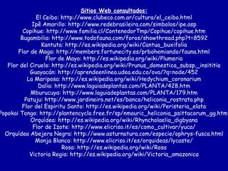 Sitios Web consultados: El Ceibo: http://www.clubeco.com.ar/cultura/el_ceibo.html Ipê Amarillo: http://www.redebrasileira.com/simbolos/ipe.asp Copihue: http://www.familia.cl/ContenedorTmp/Copihue/copihue.htm Bugambilia: http://www.todofauna.com/foros/showthread.php?t=8592 Kantuta: http://es.wikipedia.org/wiki/Cantua_buxifolia Flor de Maga: http://members.fortunecity.es/prbohemiando/fauna.html Flor de Mayo: http://es.wikipedia.org/wiki/Plumeria Flor del Ciruelo: http://es.wikipedia.org/wiki/Prunus_domestica_subsp._insititia Guayacán: http://aprendeenlinea.udea.edu.co/ova/?q=node/452 La Mariposa: http://es.wikipedia.org/wiki/Hedychium_coronarium Dalia: http://www.laguiadeplantas.com/PLANTA/428.htm Mburucuya: http://www.laguiadeplantas.com/PLANTA/179.htm Patuju: http://www.jardineiro.net/es/banco/heliconia_rostrata.php Flor del Espiritu Santo: http://es.wikipedia.org/wiki/Peristeria_elata Popokai Tongo: http://plantencyclo.free.fr/sp/nmauric_heliconia_psittacorum_gg.html Orquídea: http://es.wikipedia.org/wiki/Rhyncholaelia_digbyana Flor de Izote: http://www.elicriso.it/es/como_cultivar/yuca/ Orquídea Abejera Negra: http://www.asturnatura.com/especie/ophrys-fusca.html Monja Blanca: http://www.elicriso.it/es/orquideas/lycaste/ Rosa: http://es.wikipedia.org/wiki/Rosa Victoria Regia: http://es.wikipedia.org/wiki/Victoria_amazonica 