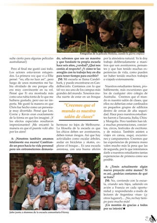 Fotografías de la película Mañana, cuando la guerra empiece

sulte cierto para algunas películas       do, sabemos que sos un maestro         por la atmósfera natural. Yo le doy
australianas!)                            y que fundaste tu propia escuela       trabajo deliberadamente a maes-
                                          hace seis años, ¿verdad? ¿Qué nos      tros que son aventureros, pensan-
  Pero al final me gustó casi todo.       contás al respecto? ¿Y cómo te las     tes y que han tenido muchas ex-
Los actores estuvieron estupen-           arreglás con tu trabajo hoy en día     periencias de vida, como pueden
dos. La primera vez que vi a Ellie        para tener tiempo para escribir?       ser haber tenido muchos trabajos
pensé: “no, ella no luce así”, pero        JM: Mi escuela se llama Candel-       o viajado extensamente.
luego de unos momentos me ha-             bark, y puede encontrarse en Can-
bía olvidado de eso porque ella           delbar.info. Contamos con lo que        Nuestros estudiantes tienen, pro-
era muy convincente en su rol.            tal vez sea uno de los campus más      bablemente, más excursiones que
Pensé que Fi era mostrada más             grandes del mundo. Tenemos mu-         los de cualquier otro colegio de
como una rubia tonta de lo que me         cha suerte de estar en un bosque       Australia. Creemos que el mun-
hubiera gustado, pero eso no im-                                                 do es nuestro salón de clases, que
porta. Me gustó la manera en que                                                 ellos no deberían estar confinados
Chris fue hecho como un persona-
                                                “Creemos que el                  en pequeños grupos de edificios
je muy divertido. Pensé que Lee,               mundo es nuestro                  dentro de cercas de alta seguri-
Corrie y Kevin eran exactamente                                                  dad. Hace poco nuestros estudian-
de la forma en que los imaginé. ¡Y              salón de clases”                 tes fueron a Tanzania, Italia, China
los efectos especiales resultaron                                                y Mongolia. Pero también han ido
impresionantes! ¡Me encantó la            hermoso no lejos de Melbourne.         a muchas presentaciones, concier-
manera en que el puente voló alto         La filosofía de la escuela es que      tos, circos, festivales de escritores
por los aires!                            los chicos deben ser aventureros,      y de música. También asisten a
                                          deben tomar riesgos. Así que hay       viajes en canoa, esquí, excursio-
 A: ¡Nosotros también amamos              actividades como escalar árboles,      nes y campamentos. Creemos que
totalmente esa escena! Cambian-           andar en bicicletas y skates, ex-      las experiencias de primera mano
do un poco hacia tu vida personal         plorar el bosque... Es una escuela     valen mucho más la pena que las
pero sin entrometernos demasia-           amistosa, con una buena afición        de segunda, por lo que intentamos
                                                                                 darle a nuestros estudiantes tantas
                                                                                 experiencias de primera como sea
                                                                                 posible.

                                                                                  A: ¿Tenés actualmente algún
                                                                                 nuevo proyecto entre manos? Si
                                                                                 es así, ¿podrías contarnos de qué
                                                                                 se trata?
                                                                                  JM: No, corriendo con la escue-
                                                                                 la, criando seis hijos, saliendo en
                                                                                 avión a Francia en cada oportu-
                                                                                 nidad y respondiendo e-mails de
                                                                                 lectores de Argentina -risas- (¡y
                                                                                 otros lugares!).... ¡No, no hay tiem-
                                                                                 po para mucho más!
                                                                                  ¡Un montón de gracias a todos
                                                                                 por su interés!
John junto a alumnos de la escuela comunitaria Fitzroy

                                                                                                                          17
 