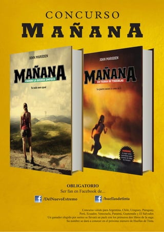CONCURSO
M     AÑAN                                                           A




                 OBLIGATORIO
              Ser fan en Facebook de...
/DelNuevoExtremo                                  /huellasdetinta

                               Concurso válido para Argentina, Chile, Uruguay, Paraguay,
                             Perú, Ecuador, Venezuela, Panamá, Guatemala y El Salvador.
    Un ganador elegido por sorteo se llevará un pack con los primeros dos libros de la saga.
                  Su nombre se dará a conocer en el próximo número de Huellas de Tinta.
 