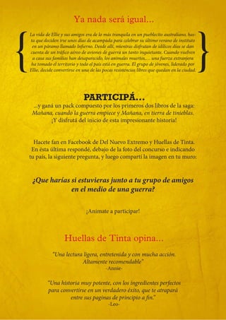Ya nada será igual...



{                                                                                                }
    La vida de Ellie y sus amigos era de lo más tranquila en un pueblecito australiano, has-
    ta que deciden irse unos días de acampada para celebrar su último verano de instituto
     en un páramo llamado Infierno. Desde allí, mientras disfrutan de idílicos días se dan
    cuenta de un tráfico aéreo de aviones de guerra un tanto inquietante. Cuando vuelven
     a casa sus familias han desaparecido, los animales muertos,… una fuerza extranjera
     ha tomado el territorio y todo el país está en guerra. El grupo de jóvenes, liderado por
    Ellie, decide convertirse en una de las pocas resistencias libres que quedan en la ciudad.




                                 PARTICIPÁ...
     ...y ganá un pack compuesto por los primeros dos libros de la saga:
     Mañana, cuando la guerra empiece y Mañana, en tierra de tinieblas.
             ¡Y disfrutá del inicio de esta impresionante historia!


      Hacete fan en Facebook de Del Nuevo Extremo y Huellas de Tinta.
     En ésta última respondé, debajo de la foto del concurso e indicando
    tu país, la siguiente pregunta, y luego compartí la imagen en tu muro:


     ¿Que harías si estuvieras junto a tu grupo de amigos
                 en el medio de una guerra?

                                  ¡Animate a participar!



                      Huellas de Tinta opina...
                “Una lectura ligera, entretenida y con mucha acción.
                            Altamente recomendable”
                                             -Annie-

             “Una historia muy potente, con los ingredientes perfectos
             para convertirse en un verdadero éxito, que te atrapará
                      entre sus paginas de principio a fin.”
                                              -Leo-
 