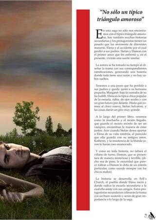 “No sólo un típico
  triángulo amoroso”

E
       n esta saga no sólo nos encontra-
       mos con el típico triángulo amoro-
       so, hay también muchas historias
secundarias y los protagonistas tienen un
pasado que los atormenta de diferentes
maneras. Elena y el accidente por el cual
perdió a sus padres. Stefan y Damon con
el primer amor que los enfrentó y, en el
presente, vivirán una suerte similar.

 La autora se ha tomado su tiempo al di-
señar la trama con sus correspondientes
ramificaciones, generando una historia
donde todo tiene una razón y no hay ca-
bos sueltos.

  Tenemos a una joven que ha perdido a
sus padres y queda -junto a su hermana
pequeña, Margaret- bajo la custodia de su
tía Judith. Elena es la típica chica popular
de la escuela, rubia, de ojos azules y con
un gran futuro por delante. Hasta que co-
noce al chico nuevo, Stefan Salvatore, y
las cosas darán un giro muy grande.

 A lo largo del primer libro, veremos
como la muchacha y el recién llegado,
que guarda el oscuro secreto de ser un
vampiro, encuentran la manera de estar
juntos. Aún cuando Stefan desea apartar
a Elena de su vida sombría, el parecido
que ella guarda con su antiguo amor,
Katherin, y la insistencia de la blonda jo-
ven lo harán caer enamorado.

 Y como en toda historia, no faltará el
villano de turno, Damon, que se presen-
tará de manera misteriosa y terrible, (di-
cho sea de paso, la oscuridad que pare-
ce rodear a Damon lo dota de un interés
particular, como sucede siempre con los
chicos malos).

 La historia se desarrolla en Fell´s
Church, el pueblo donde Elena nació y
donde radica la escuela secundaria a la
cual ella asiste con sus amigos. Estos pro-
tagonistas secundarios colmarán la trama
con un buen sustento y serán de gran im-
portancia a lo largo de la saga.




                                          25
 