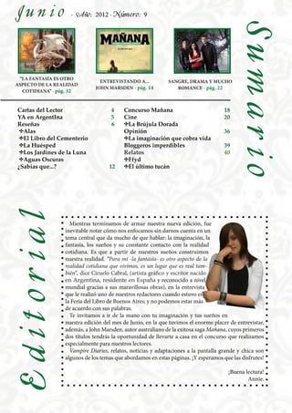 Junio              · Año: 2012 · Número: 9




                                                                                         Sumario
 “LA FANTASÍA ES OTRO
                               ENTREVISTANDO A...           SANGRE, DRAMA Y MUCHO
ASPECTO DE LA REALIDAD
                             JOHN MARSDEN - pág. 14            ROMANCE - pág. 22
  COTIDIANA” - pág. 32


Cartas del Lector                   4    Concurso Mañana                            18
YA en ArgentIna                     5    Cine                                       20
Reseñas                             6    ♦La Brújula Dorada
 ♦Alas                                   Opinión                                    36
 ♦El Libro del Cementerio                ♦La imaginación que cobra vida
 ♦La Huésped                             Bloggeros imperdibles                      39
 ♦Los Jardines de la Luna                Relatos                                    40
 ♦Aguas Oscuras                          ♦Ffyd
¿Sabías que...?                    12    ♦El último tucán
Editorial




                   Mientras terminamos de armar nuestra nueva edición, fue
                 inevitable notar cómo nos enfocamos sin darnos cuenta en un
                 tema central que da mucho de que hablar: la imaginación, la
                 fantasía, los sueños y su constante contacto con la realidad
                 cotidiana. Es que a partir de nuestros sueños construimos
                 nuestra realidad. “Para mí -la fantasía- es otro aspecto de la
                 realidad cotidiana que vivimos, es un lugar que es real tam-
                 bién”, dice Ciruelo Cabral, (artista gráfico y escritor nacido
                 en Argentina, residente en España y reconocido a nivel
                 mundial gracias a sus maravillosas obras), en la entrevista
                 que le realizó uno de nuestros redactores cuando estuvo en
                 la Feria del Libro de Buenos Aires; y no podemos estar más
                 de acuerdo con sus palabras.
                   Te invitamos a ir de la mano con tu imaginación y tus sueños en
                 nuestra edición del mes de Junio, en la que tuvimos el enorme placer de entrevistar,
                 además, a John Marsden, autor australiano de la exitosa saga Mañana, cuyos primeros
                 dos títulos tendrás la oportunidad de llevarte a casa en el concurso que realizamos
                 especialmente para nuestros lectores.
                   Vampire Diaries, relatos, noticias y adaptaciones a la pantalla grande y chica son
                 algunos de los temas que abordamos en estas páginas. ¡Y esperamos que las disfrutes!

                                                                                     ¡Buena lectura!
                                                                                             Annie.
 