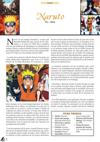 Animé




                                       Naruto    Por: Melu




 N
         aruto es un manga ilustrado y escrito por        Kyubi el Zorro de las Nueve Colas. Es por esta razón
         Masashi Kishimoto que consta de 60 volú-         por la que la gente lo discrimina y lo margina, le te-
         menes y se lanzó en 1999, lleva vendidos         men porque el Kyubi atacó Konoha cuando Naruto
más de cien millones de ejemplares. La adaptación al      era un recién nacido y el Cuarto Hokage (el Hokage
anime la llevó a cabo el estudio Pierrot y fue dirigida   es el máximo rango ninja en de la Aldea Oculta de
por Hayato Date; vio la luz a través de la cadena tele-   la Hoja) decidió sacrificar su vida para sellar al de-
visiva TV Tokyo el 3 de octubre del año 2002.             monio dentro del cuerpo de un bebé. Sin embargo,
                                                          detrás de ese terrible descubrimiento, nuestro prota-
 La serie nos cuenta la vida de Naruto Uzumaki, un        gonista encuentra que hay alguien que lo quiere, por
ninja adolescente hiperactivo que vive en la Aldea        quien desea luchar, ésta es la primera luz de madura-
Oculta de la Hoja (Konoha). Es huérfano y desde           ción en su adolescencia.

                                                            La historia continúa con las aventuras que viven
                                                          Naruto y sus compañeros de equipo, Sasuke y Saku-
                                                          ra junto a su sensei Kakashi, mientras entrenan para
                                                          convertirse en Chunin (el segundo nivel ninja). Du-
                                                          rante el trayecto se van integrando nuevos persona-
                                                          jes, como Orochimaru –un ex ninja de Konoha– quien
                                                          en esta temporada es el enemigo.

                                                           Divertida y llena de acción, la serie Naruto no sólo
                                                          es un anime de pelea ninja y demás, aquí aprende-
                                                          mos del daño psicológico que la sociedad crea en al-
                                                          gunas personas cuando se las juzga sin conocerlas,
                                                          y sobre todo nos enseña el valor de la amistad y la
                                                          lealtad.

                                                           Con 220 capítulos y tres películas, Naruto completa
                                                          su primera temporada teniendo un éxito arrollador
niño siempre se ha visto despreciado por los demás        en todo el mundo. Su principal vía de difusión es
habitantes de la aldea, no entiende la razón por la       online, aunque algunos canales televisivos también
que nadie se le acerca y todos le temen. Naruto es
–además de adicto al ramen– el ninja más inútil en
todos los sentidos, es descuidado, torpe y más de una                    FICHA TECNICA
vez pareciera que en su cabeza sólo hay moscas. Sin
                                                           •	 Título: Naruto             mera temporada)
embargo tiene muchas virtudes: un corazón enorme,
                                                           •	 Autor del manga:        •	 Primera edición del
una fuerza de voluntad envidiable y muchísima de-
                                                              Masashi Kishimoto          Manga: Noviembre
terminación. Con la suma de todo eso, tenemos un
                                                           •	 Dirección y guión:         de 1999
protagonista invencible.
                                                              Hayato Date             •	 Fecha de Lanza-
                                                           •	 Género: Acción,            miento del animé:
 Casi al comienzo de la serie, cuando Naruto se gra-
                                                              aventura, fantasía         3 de octubre del año
dúa de la Academia Ninja, nos enteramos que nues-
                                                           •	 Estudio: Pierrot           2002
tro pequeño genin (ninja novato), tiene sellado en
                                                           •	 Episodios: 220 (pri-
su interior al más poderoso de los nueve demonios,
30
 