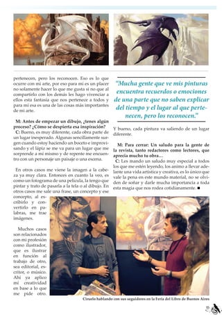 pertenecen, pero los reconocen. Eso es lo que
ocurre con mi arte, por eso para mí es un placer    “Mucha gente que ve mis pinturas
no solamente hacer lo que me gusta si no que al
compartirlo con los demás les hago vivenciar a
                                                     encuentra recuerdos o emociones
ellos esta fantasía que nos pertenece a todos y     de una parte que no saben explicar
para mí esa es una de las cosas más importantes
de mi arte.
                                                     del tiempo y el lugar al que perte-
                                                         necen, pero los reconocen.”
 M: Antes de empezar un dibujo, ¿tenes algún
proceso? ¿Cómo se despierta esa inspiración?        Y bueno, cada pintura va saliendo de un lugar
 C: Bueno, es muy diferente, cada obra parte de     diferente.
un lugar inesperado. Algunas sencillamente sur-
gen cuando estoy haciendo un boceto e improvi-        M: Para cerrar: Un saludo para la gente de
sando y el lápiz se me va para un lugar que me      la revista, tanto redactores como lectores, que
sorprende a mí mismo y de repente me encuen-        aprecia mucho tu obra…
tro con un personaje un paisaje o una escena.        C: Les mando un saludo muy especial a todos
                                                    los que me estén leyendo, los animo a llevar ade-
 En otros casos me viene la imagen a la cabe- lante una vida artística y creativa, es lo único que
za ya muy clara. Entonces en cuanto la veo, es vale la pena en este mundo material, no se olvi-
como un fotograma de una película, la tengo que den de soñar y darle mucha importancia a toda
pintar y trato de pasarla a la tela o al dibujo. En esta magia que nos rodea cotidianamente.
otros casos me sale una frase, un concepto y ese
concepto, al es-
cribirlo y con-
vertirlo en pa-
labras, me trae
imágenes.

   Muchos casos
son relacionados
con mi profesión
como ilustrador,
que es ilustrar
en función al
trabajo de otro,
sea editorial, es-
critor, o músico.
Ahí ya aplico
mí creatividad
en base a lo que
me pide otro.
                                   Ciruelo hablando con sus seguidores en la Feria del Libro de Buenos Aires

                                                                                                          35
 