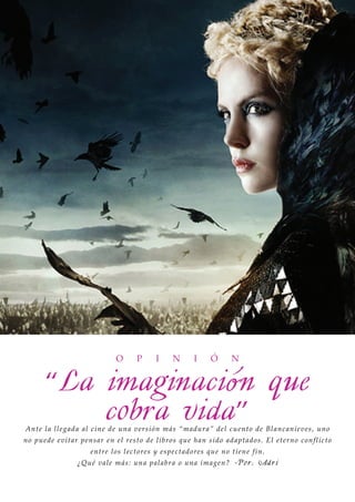 O      P      I     N      I     Ó      N


       “La imaginaci ón que
           cobra vida”
An t e l a l l eg a d a al c in e de u n a versió n má s “ma dura ” del cuent o de Bla nca nieve s , uno
n o p u ed e ev i t a r pen sar en el resto de lib ro s q ue ha n sido a da pt a do s. El et erno conflict o
                       en tre los lectores y espect a do res que no t iene fin.
                  ¿Qu é vale más: u n a pa la bra o una ima gen? -Po r : Adr i
 