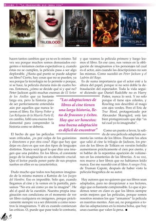 Opinión | “La imaginación que cobra vida”




   hacen tantos cambios que ya no es lo mismo. Tal y que veamos la película primero y luego lea-
   vez sea porque muchos somos demasiados exi- mos el libro. En ese caso, nos vemos en la obli-
   gentes o teníamos ciertas expectativas y, cuando gación de imaginarnos a los personajes tal cual
   éstas no se cumplen, la película pasa a ser algo es el actor, aún cuando las descripciones no son
   deplorable. ¿Hasta qué punto se puede adaptar las mismas. Como sucedió en Peter Jackson y el
   un libro? Cierto, hay cosas que no se pueden, ya Ladrón del Rayo.
   sea porque la tecnología no lo permite o porque,      Es de suma importancia que el actor esté a la
   si se hace, la película duraría más de cuatro ho- altura del papel, porque si no será doble la de-
   ras. Entonces, ¿cómo se decide qué si y qué no? fraudación del espectador. Toda la vida segui-
   Peter Jackson quitó muchas escenas de El Señor ré diciendo que Daniel Radcliffe no es Harry
   de los Anillos que ya bastante                                      Potter, nunca lo será. Y no solo
   larga era, pero la historia pue-       “Las adaptaciones de porque él tiene ojos celestes, y
   de ser perfectamente entendida          libros al cine tienen       Rowling nos describió al mago
   aún por aquellos que nunca le-                                      con ojos verdes. Pero el Eric de
   yeron el libro. En Harry Potter y     una larga historia, lle- True Blood, protagonizado por
   Las Reliquias de la Muerte Parte II, na de fracasos y éxitos. Alexander Skarsgård, está tan
   en cambio, faltó una escena fun-       Hay que ser honestos: bien protagonizado que dije “es
   damental para comprender la                                         tal cual yo lo imaginaba”.
   historia como se debería.             una buena adaptación
                                         es difícil de encontrar” Como un punto a favor, la sali-
     El hecho de que las películas                                     da de una película adaptada au-
   sean criticadas, ¿es por culpa de los guionistas menta las ventas de los libros. Durante los años
   y directores o por otra cosa? Algo que hay que que salió al cine la trilogía de Jackson, los pre-
   dejar en claro es que son dos tipos de lenguajes cios de los libros de Tolkien en versión bolsillo
   distintos. Nunca será igual lo que dice una ima- aumentaron prácticamente el cien por ciento, y
   gen que una palabra. En los libros, el constante ni hablar de la repentina aparición de volúme-
   juego de la imaginación es un elemento crucial. nes en las estanterías de las librerías. A su vez,
   Que el lector pueda poner parte de sus propios nos mueve a leer libros que no habíamos leído
   sueños en ellos es su característica.                nunca. Eso me sucedió con el libro A sangre Fría,
                                                        de Truman Capote, después de haber visto la
     Dudo mucho que todos nos hayamos imagina- película biográfica de su autor.
   do de la misma manera a Katniss de Los Juegos
   del Hambre. Eso es imposible. Solo que, cuando        Hay autores que no quieren que sus libros sean
   llegamos al cine y la vemos en la pantalla, pen- adaptados, para no decepcionar a sus lectores,
   samos “No era así como yo me la imaginé”. He algo que es bastante comprensible. Lo que sí po-
   ahí el quid de la cuestión. Nuestra propia ima- demos tener en claro es que los libros siempre
   ginación nos condiciona en el momento de ver serán mejores que las películas, porque somos
   un libro cualquiera en imágenes, porque prácti- nosotros mismos los que “armamos” la película
   camente siempre va a ser diferente a como noso- en nuestras mentes. Aún así, no pongamos a to-
   tros la imaginamos. Y ahí es cuando comienzan das las adaptaciones en la misma bolsa, que hay
   las críticas. O, puede que pase todo lo contrario, unas cuantas que valen la pena.
   38
 