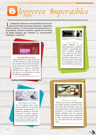 Bloggeros Imperdibles




                loggeros Imperdibles
 L   a blogósfera literaria no tiene límites. Es una sin-
     fonía sin fin de voces que informan, comparten,
relatan, opinan. Y es por eso que nos proponemos re-
comendarte, número a número, algunos de los blogs
de habla hispana que nosotros ya frecuentamos.
¡Animate a visitarlos!


                                                                             Hojas Mágicas
                                                                       Hojas Mágicas es un
                                                                      blog dedicado a publicar
                                                                      reseñas y novedades lite-
                                                                      rarias, también publica-
                                                                      mos concursos de libros
                                                                      y de películas. La idea es
                Leyendas Dracomanas                                   mantener informado a to-
         Blog oficial de la saga de Leyen-                            dos los lectores sobre todo
        das Dracomanas, recién publicada                              lo relacionado con las le-
        por el sello Ediciones B en el géne-                          tras en Chile y el mundo.
        ro de la literatura juvenil fantástica.                                     www.hojasmagicas.cl
        Acerquense a conocer el primer
        volúmen de la saga: El Niño Dra-
        gón que ya se encuentra en todas
        las librerías argentinas.
           www.leyendasdracomanas.blogspot.com.ar




                                                                       Millones de Letras
                Mi Reflejo en el Papel                       Millones de letras es un blog espa-
             Es un espacio para com-                        ñol donde puedes encontrar noti-
            partir opiniones de novelas                     cias sobre las novedades que nos
            juveniles, paranormales, ro-                    trae la literatura y reseñas de libros
            mánticas, adultas y de todo                     juveniles y en menor medida de
            lo que se te ocurra, ademas                     adulta. Además, hay una sección
            de música, algunas películas                    donde los blogs menos conocidos
            y un par de secciones mas                       se dan a conocer por la blogosfe-
            para que les podrían gustar.                    ra y así saber más los unos de los
             http://mireflejoenelpapel.blogspot.com         otros.
                                                            http://solodejatellevar-juvenil.blogspot.com.ar




                                                                                                               39
 