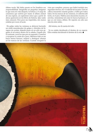 último tucán. Me había puesto en los hombros esa         vista por completo, proceso que habrá tardado tres
responsabilidad. Imaginaba en pequeñas imágenes          segundos eternos, me vi rodeado de tucanes. Giré mi
lo que sería mi vida después, la tortura y el cargo de   cabeza trescientos sesenta grados y había por todos
conciencia que sufriría por matar al último animal       lados. En los marcos de las ventanas, en salientes del
de una especie, un espécimen único que a partir de       techo, en el piso. Habría unos doscientos tucanes, in-
ahora aparecería en los libros de historia. Que nadie    móviles, mirándome tal como lo hacía el primero, el
más conocerá. Pero poco me importaba, mis manos          que yo creí único, último. De repente era sólo uno
estaban por rozar al tucán.                              más de entre miles.

 De golpe, todas las ventanas se abrieron haciendo        Ahí mismo, me di cuenta de todo.
un ruido ensordecedor de golpes y chirridos de bi-
sagras sin aceitar, dejando pasar en un sólo rayo gi-     Yo no estaba decidiendo el destino de su especie.
gante al sol entero dentro de la cabaña. Cegado por      Ellos estaban decidiendo el destino de la mía.
el contraste, cerré los ojos por un segundo y comencé
a recuperar la visión de a poco. Mientras todo se me
hacía menos borroso, empecé a distinguir siluetas
en los marcos de las ventanas. Cuando recuperé la




                                                                                                             41
 