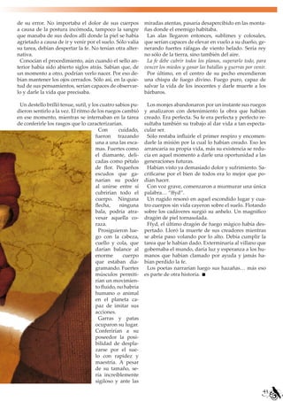 de su error. No importaba el dolor de sus cuerpos            miradas atentas, pasaría desapercibido en las monta-
a causa de la postura incómoda, tampoco la sangre            ñas donde el enemigo habitaba.
que manaba de sus dedos allí donde la piel se había           Las alas llegaron entonces, sublimes y colosales,
agrietado a causa de ir y venir por el suelo. Sólo valía     que serían capaces de elevar en vuelo a su dueño, ge-
su tarea, debían despertar la fe. No tenían otra alter-      nerando fuertes ráfagas de viento helado. Sería rey
nativa.                                                      no sólo de la tierra, sino también del aire.
 Conocían el procedimiento, aún cuando el sello an-           La fe debe cubrir todos los planos, superarlo todo, para
terior había sido abierto siglos atrás. Sabían que, de       vencer los miedos y ganar las batallas y guerras por venir.
un momento a otro, podrían verlo nacer. Por eso de-           Por último, en el centro de su pecho encendieron
bían mantener los ojos cerrados. Sólo así, en la quie-       una chispa de fuego divino. Fuego puro, capaz de
tud de sus pensamientos, serían capaces de observar-         salvar la vida de los inocentes y darle muerte a los
lo y darle la vida que precisaba.                            bárbaros.

 Un destello brilló tenue, sutil, y los cuatro sabios pu-     Los monjes abandonaron por un instante sus ruegos
dieron sentirlo a la vez. El ritmo de los ruegos cambió      y analizaron con detenimiento la obra que habían
en ese momento, mientras se internaban en la tarea           creado. Era perfecta. Su fe era perfecta y perfecto re-
de conferirle los rasgos que lo caracterizarían.             sultaba también su trabajo al dar vida a tan especta-
                                        Con      cuidado,    cular ser.
                                      fueron trazando         Sólo restaba influirle el primer respiro y encomen-
                                      una a una las esca-    darle la misión por la cual lo habían creado. Eso les
                                      mas. Fuertes como      arrancaría su propia vida, más su existencia se redu-
                                      el diamante, deli-     cía en aquel momento a darle una oportunidad a las
                                      cadas como pétalo      generaciones futuras.
                                      de flor. Pequeños       Habían visto ya demasiado dolor y sufrimiento. Sa-
                                      escudos que ga-        crificarse por el bien de todos era lo mejor que po-
                                      narían su poder        dían hacer.
                                      al unirse entre sí      Con voz grave, comenzaron a murmurar una única
                                      cubrirían todo el      palabra… “ffyd”.
                                      cuerpo. Ninguna         Un rugido resonó en aquel escondido lugar y cua-
                                      flecha,     ninguna    tro cuerpos sin vida cayeron sobre el suelo. Flotando
                                      bala, podría atra-     sobre los cadáveres surgió su anhelo. Un magnifico
                                      vesar aquella co-      dragón de piel tornasolada.
                                      raza.                   Ffyd, el último dragón de fuego mágico había des-
                                        Prosiguieron lue-    pertado. Lloró la muerte de sus creadores mientras
                                      go con la cabeza,      se abría paso volando por lo alto. Debía cumplir la
                                      cuello y cola, que     tarea que le habían dado. Exterminaría al villano que
                                      darían balance al      gobernaba el mundo, daría luz y esperanza a los hu-
                                      enorme       cuerpo    manos que habían clamado por ayuda y jamás ha-
                                      que estaban dia-       bían perdido la fe.
                                      gramando. Fuertes       Los poetas narrarían luego sus hazañas… más eso
                                      músculos permiti-      es parte de otra historia.
                                      rían un movimien-
                                      to fluido, no habría
                                      humano o animal
                                      en el planeta ca-
                                      paz de imitar sus
                                      acciones.
                                        Garras y patas
                                      ocuparon su lugar.
                                      Conferirían a su
                                      poseedor la posi-
                                      bilidad de despla-
                                      zarse por el sue-
                                      lo con rapidez y
                                      maestría. A pesar
                                      de su tamaño, se-
                                      ría increíblemente
                                      sigiloso y ante las
                                                                                                                      43
 