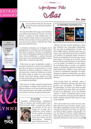 Reseñas


                                             Aprilynne Pike

                                                    Alas                                                 Por: Leoo


                  A
                          las es el primer tomo de una tetralo-
                          gía de la autora americana Aprilyn-           LA HISTORIA CONTINÚA EN...
                          ne Pike.

                   En el primer libro de la saga, nos introduci-
                 mos dentro del mundo de Laurel, una chica
                 tímida y extraña en todo sentido que vive
                 en un mundo donde nada es lo que parece.
                 El libro está narrado en tercera persona, con
    Autor:       una prosa muy amena y fácil de leer. Ideal
Aprilynne Pike   para una tarde lluviosa…
                                                                    Dentro de esta novela podríamos decir
                   La historia comienza con la llegada de la       que tenemos tres personajes principales.
  Editorial:                                                       Por un lado la protagonista, Laurel, una
    Puck         protagonista y su familia a un nuevo pueblo;
                 allí Laurel conocerá a David, su compañero        chica frágil, dulce e inocente pero muy cu-
                 en la clase de Biología (materia en la que ella   riosa, cuya curiosidad será la que le dé hilo
 Páginas: 288                                                      a la historia. En segundo lugar, tenemos a
                 tiene serios problemas), y ambos trazarán
                 poco a poco una amistad entrañable y quizá,       David, el compañero de Laurel, que será su
 Publicación                                                       gran apoyo a lo largo de la novela, estará
 (Argentina):    quien dice, el inicio de algo más.
                                                                   junto a ella en todo momento, en las buenas
  Mayo 2012                                                        y en las malas. No dudará un solo segun-
                  Todo toma un giro inesperado cuando a
                 Laurel le comienza a crecer en la espalda lo      do en brindar toda su ayuda a su querida
                 que ella cree que es un gran grano, y en ese      amiga. Y, finalmente, tenemos a Tamani; un
                 momento la historia empieza a tomar mu-           chico misterioso, callado y muy celoso que
                 cho más color. Laurel se meterá en un mun-        le dará un condimento especial a la trama.
                 do donde nada ni nadie es lo que parece.          Aunque no aparezca demasiado, sus apari-
                 David, como buen amigo, estará a su lado          ciones serán los puntos claves dentro de la
                 en todo momento para ayudarla a descubrir         historia.
                 su verdadera identidad.
                                                                    Una novela llena de misterio, amor y
                  Pero esto no es todo, cuando Laurel menos        amistad. Podríamos afirmar que tiene dos
                 se lo imagine, se habrá visto envuelta en un      puntos muy favorables. El primero son
                 dilema amoroso en el que tendrá que elegir        los personajes, la forma que están creados
                 entre dos personas a las cuáles, por diferen-     y la inocencia que tiene cada uno de ellos.
                 tes razones, les tiene un aprecio particular.     El otro es su dinámica, no es una historia
                                                                   “densa” o “lenta”, es bastante activa, no ha-
                                                                   brá un momento en el que puedas dejar de
                                                                   leerla, siempre querrás saber qué es lo que
                                 EL AUTOR                          viene después.
                   Escritora estadounidense, Aprilynne
                  Pike se destaca por escribir para el pú-          Pero como todo no es color de rosa, tam-
                  blico juvenil. Llegó a ocupar los prime-         bién cabe decir que la autora, quizá, se po-
                                   ros puestos de los ran-         dría haber explayado un poco más sobre el
                                   kings con su saga Alas.         “mundo de Laurel en sí” (una vez que ha-
                                   Aprilynne creció rodea-         yan leído el libro, podrán comprender a lo
                                   da de cuentos de hadas          que me refiero), es decir, podría habernos
                                   y no dudó a la hora de          dado algunos detalles más y hacer a la pro-
                                   hacer una novela con las        tagonista interactuar más con ese mundo.
                                   maravillosas     historias
                                   que la hicieron crecer.

                                                                           Esta reseña también está disponible en...
                                                                                  http://sueniosypalabras.blogspot.com.ar/
 