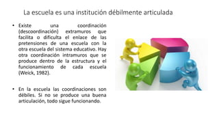 La escuela es una institución débilmente articulada
• Existe una coordinación
(descoordinación) extramuros que
facilita o dificulta el enlace de las
pretensiones de una escuela con la
otra escuela del sistema educativo. Hay
otra coordinación intramuros que se
produce dentro de la estructura y el
funcionamiento de cada escuela
(Weick, 1982).
• En la escuela las coordinaciones son
débiles. Si no se produce una buena
articulación, todo sigue funcionando.
 