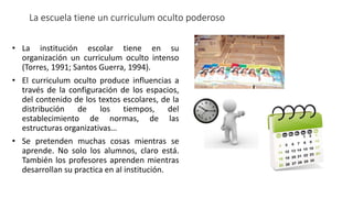 La escuela tiene un curriculum oculto poderoso
• La institución escolar tiene en su
organización un curriculum oculto intenso
(Torres, 1991; Santos Guerra, 1994).
• El curriculum oculto produce influencias a
través de la configuración de los espacios,
del contenido de los textos escolares, de la
distribución de los tiempos, del
establecimiento de normas, de las
estructuras organizativas…
• Se pretenden muchas cosas mientras se
aprende. No solo los alumnos, claro está.
También los profesores aprenden mientras
desarrollan su practica en al institución.
 