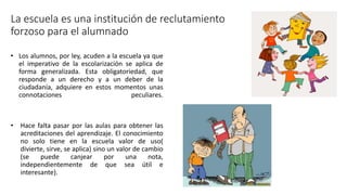 La escuela es una institución de reclutamiento
forzoso para el alumnado
• Los alumnos, por ley, acuden a la escuela ya que
el imperativo de la escolarización se aplica de
forma generalizada. Esta obligatoriedad, que
responde a un derecho y a un deber de la
ciudadanía, adquiere en estos momentos unas
connotaciones peculiares.
• Hace falta pasar por las aulas para obtener las
acreditaciones del aprendizaje. El conocimiento
no solo tiene en la escuela valor de uso(
divierte, sirve, se aplica) sino un valor de cambio
(se puede canjear por una nota,
independientemente de que sea útil e
interesante).
 
