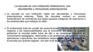 La escuela es una institución heterónoma, con
abundantes y minuciosas prescripciones
 La escuela es una institución rígida por abundantes y minuciosas
prescripciones externas. Todas las escuelas reciben un cumulo
extraordinario de normativas que dejan escasos márgenes de autonomía a
los profesionales que trabajan en ellas.
 El profesorado trata de cumplir las prescripciones y se encoge de hombros
respecto a las responsabilidades que le concierne. Es decir , si quienes
gobiernan la escuela están fuera de ella y se consideran expertos en
conocimiento pedagógico, reservando a los profesores del papel de meros
aplicadores o ejecutores, los verdaderos responsables de lo que sucede en
la escuela son quienes legislan con ese nivel de minuciosidad.
 