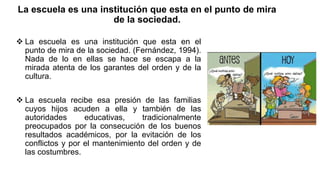 La escuela es una institución que esta en el punto de mira
de la sociedad.
 La escuela es una institución que esta en el
punto de mira de la sociedad. (Fernández, 1994).
Nada de lo en ellas se hace se escapa a la
mirada atenta de los garantes del orden y de la
cultura.
 La escuela recibe esa presión de las familias
cuyos hijos acuden a ella y también de las
autoridades educativas, tradicionalmente
preocupados por la consecución de los buenos
resultados académicos, por la evitación de los
conflictos y por el mantenimiento del orden y de
las costumbres.
 