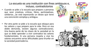 La escuela es una institución con fines ambiguos e,
incluso, contradictorios
• Cuando se pide a la escuela que prepare a personas
que sean creativas, criticas, libres, participativas,
solidarias…,Se está expresando un deseo que tiene
una concreción compleja y ambigua.
• Por otra parte se pide a la escuela que eduque para
los valores y que prepare para la vida. Pero en esa
doble demanda, existen algunas contradicciones.
Una buena parte de las claves de la sociedad en la
que se debe aprender a vivir contradice los valores
fundamentales. Si una persona respeta y vive los
valores encuentra serias dificultades para triunfar en
la sociedad postmoderna.
 