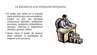 La escuela es una institución jerárquica
 El poder que existe en la escuela
tiene distintos ejes estructuradores.
Existen en ella una jerarquía
institucional (Director, profesores,
alumnos), académica (catedráticos,
titulares, interinos…), experiencia
(Adultos, jóvenes, niños).
 Quien tiene el poder de evaluar
tiene también la posibilidad de
imponer y de sancionar.
 