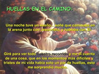 HUELLAS EN EL CAMINO: Una noche tuve un sueño... soñé que caminaba en la arena junto con Jesucristo, y hablaba con Él.   Giré para ver todo  nuestro recorrido  y me di cuenta de una cosa, que en los momentos más difíciles y tristes de mi vida había solo un par de huellas, esto me sorprendió mucho.  