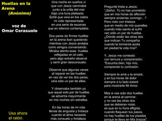 Una noche en sueños vi   que con Jesús caminaba   junto a la orilla del mar   bajo una luna plateada.     Soñé que veía en los cielos  mi vida representada   en una serie de escenas   que en silencio contemplaba.      Dos pares de firmes huellas   en la arena iban quedando  mientras con Jesús andaba  como amigos conversando.     Miraba atento esas  huellas   reflejadas en el cielo   pero algo extraño observé  y sentí gran desconsuelo.      Observé que algunas veces   al reparar en las huellas   en vez de ver los dos pares,  veía sólo un par de ellas.      Y observaba también yo   que aquel solo par de huellas   se advertía mayormente   en mis noches sin estrellas.      En las horas de mi vida   llenas de angustia y tristeza   cuando el alma necesita   más consuelo y fortaleza .      Pregunté triste a Jesús:   “ ¡Señor, Tú no has prometido   que en mis horas de aflicción  siempre andarías conmigo…?   Pero noto con tristeza  que en medio de mis querellas  cuando más siento el sufrir   veo sólo un par de huellas.   ¿Dónde están las otras dos   que indican Tu compañía  cuando la tormenta azota   sin piedad la vida mía?      Y, Jesús me contestó:  con ternura y comprensión;   "Escucha bien, hijo mío, comprendo tu confusión.  Siempre te amé y te amaré, y en tus horas de dolor siempre a tu lado estaré para mostrarte Mi Amor. Mas si ves solo dos huellas en la arena al caminar, y no ves las otras dos que se debieran notar, es que en tu hora afligida, cuando flaquean tus pasos, no hay huellas de tus pisadas porque te llevo en Mis brazos".    Huellas en la Arena (Anónimo) voz de  Omar Cerasuolo Usa ahora el ratón. 