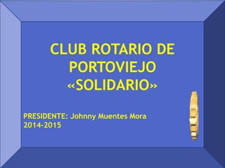 CLUB ROTARIO DE
PORTOVIEJO
«SOLIDARIO»
PRESIDENTE: Johnny Muentes Mora
2014-2015
 