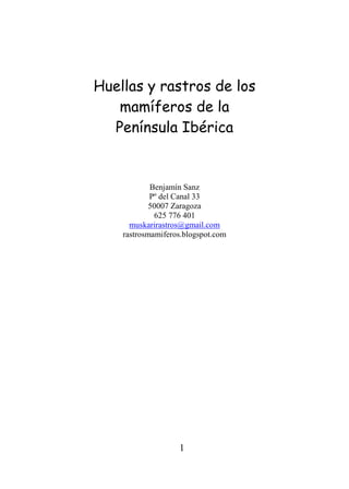 Huellas y rastros de los
   mamíferos de la
  Península Ibérica


            Benjamín Sanz
            Pº del Canal 33
            50007 Zaragoza
             625 776 401
      muskarirastros@gmail.com
    rastrosmamiferos.blogspot.com




                   1
 