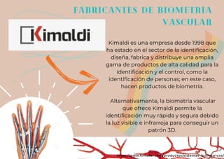 fabricantes de biometría
vascular
Kimaldi es una empresa desde 1998 que
ha estado en el sector de la identificación,
diseña, fabrica y distribuye una amplia
gama de productos de alta calidad para la
identificación y el control, como la
identificación de personas; en este caso,
hacen productos de biometría.
Alternativamente, la biometría vascular
que ofrece Kimaldi permite la
identificación muy rápida y segura debido
la luz visible e infrarroja para conseguir un
patrón 3D.
https://www.kimaldi.com/productos/sistemas_biometricos/
 