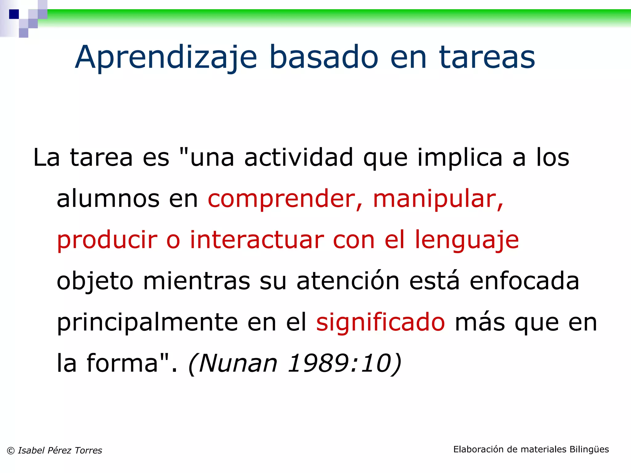 Aprendizaje basado en tareas La tarea es "un a actividad que implica a los alumnos en comprender, manipular, producir o interactuar con el lenguaje objeto mientras su atención está enfocada principalmente en el significado más que en la forma". (Nunan 1989:10)