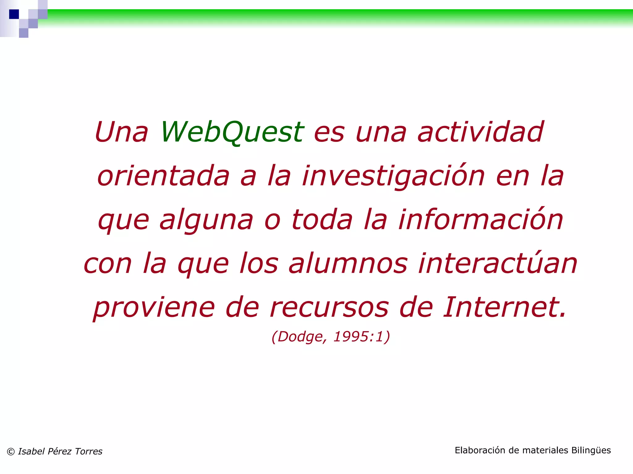 Una WebQuest es una actividad orientada a la investigación en la que alguna o toda la información con la que los alumnos interactúan proviene de recursos de Internet. (Dodge, 1995:1) Definición