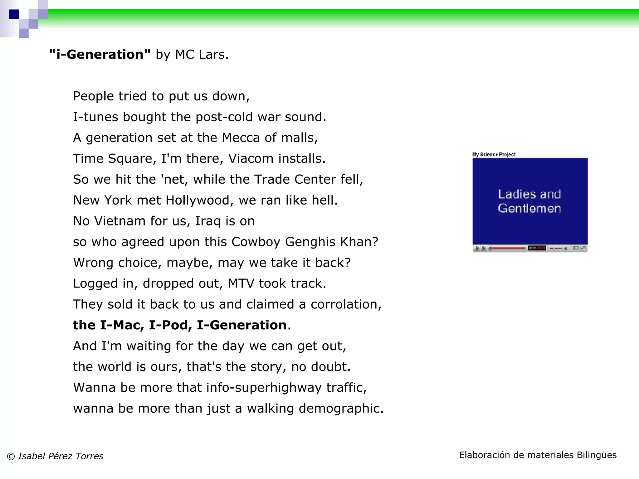 "i-Generation" by MC Lars. People tried to put us down, I-tunes bought the post-cold war sound. A generation set at the Mecca of malls, Time Square, I'm there, Viacom installs. So we hit the 'net, while the Trade Center fell, New York met Hollywood, we ran like hell. No Vietnam for us, Iraq is on so who agreed upon this Cowboy Genghis Khan? Wrong choice, maybe, may we take it back? Logged in, dropped out, MTV took track. They sold it back to us and claimed a corrolation, the I-Mac, I-Pod, I-Generation . And I'm waiting for the day we can get out, the world is ours, that's the story, no doubt. Wanna be more that info-superhighway traffic, wanna be more than just a walking demographic.